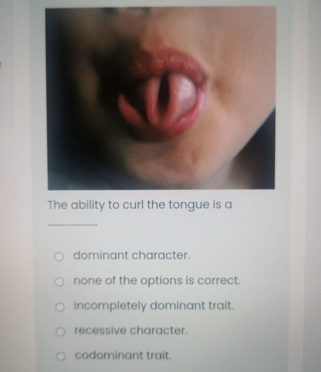 The ability to curl the tongue is a
*********
dominant character.
O none of the options is correct.
o incompletely dominant trait.
o recessive character.
O codominant trait.
