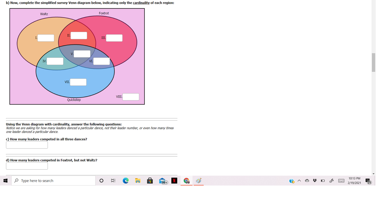 b) Now, complete the simplified survey Venn diagram below, indicating only the cardinality of each region:
Waltz
Foxtrot
II.
III.
V.
IV.
VI.
VII.
VIII.
Quickstep
Using the Venn diagram with cardinality, answer the following questions:
Notice we are asking for how many leaders danced a particular dance, not their leader number, or even how many times
one leader danced a particular dance.
c) How many leaders competed in all three dances?
d) How many leaders competed in Foxtrot, but not Waltz?
10:13 PM
O Type here to search
99+
2/19/2021
25
