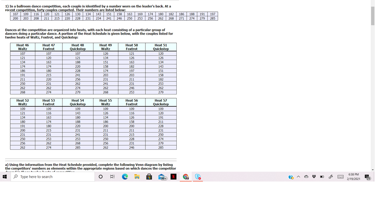 1) In a ballroom dance competition, each couple is identified by a number worn on the leader's back. At a
recent competition, forty couples competed. Their numbers are listed below:
174
256
107
109
116
120
121
126
130
134
143
151
158
163
169
180
182
186
188
191
197
200
203
208
211
215
220
228
231
234
241
246
250
253
262
268
271
274
279
285
Dances at the competition are organized into heats, with each heat consisting of a particular group of
dancers doing a particular dance. A portion of the Heat Schedule is given below, with the couples listed for
twelve heats of Waltz, Foxtrot, and Quickstep:
Heat 46
Heat 47
Heat 48
Heat 49
Heat 50
Heat 51
Waltz
Foxtrot
Quickstep
Waltz
Foxtrot
Quickstep
107
107
107
126
121
120
121
120
121
134
126
126
134
163
188
151
163
134
174
174
220
158
182
143
186
180
228
174
197
151
191
215
241
203
203
158
211
220
256
231
211
182
250
231
262
241
231
253
262
262
274
262
246
262
268
274
279
268
253
279
Heat 54
Heat 55
Waltz
Heat 52
Heat 53
Heat 56
Heat 57
Waltz
Foxtrot
Quickstep
Foxtrot
Quickstep
109
109
109
109
109
109
121
116
143
126
116
120
134
163
180
134
126
191
180
174
188
186
158
211
191
180
220
200
200
228
200
215
231
211
211
231
231
231
241
231
215
250
250
253
253
250
228
274
256
262
268
256
231
279
262
274
285
262
246
285
a) Using the information from the Heat Schedule provided, complete the following Venn diagram by listing
the competitors' numbers as elements within the appropriate regions based on which dances the competitor
L...L..
6:38 PM
O Type here to search
日
99+
2/19/2021
125
2:

