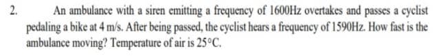 An ambulance with a siren emitting a frequency of 1600HZ overtakes and passes a cyclist
pedaling a bike at 4 m/s. After being passed, the cyclist hears a frequency of 1590HZ. How fast is the
ambulance moving? Temperature of air is 25°C.
2.
