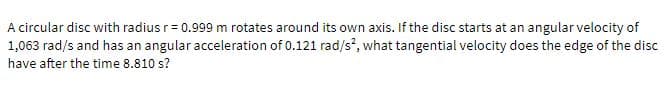 A circular disc with radius r= 0.999 m rotates around its own axis. If the disc starts at an angular velocity of
1,063 rad/s and has an angular acceleration of 0.121 rad/s, what tangential velocity does the edge of the disc
have after the time 8.810 s?
