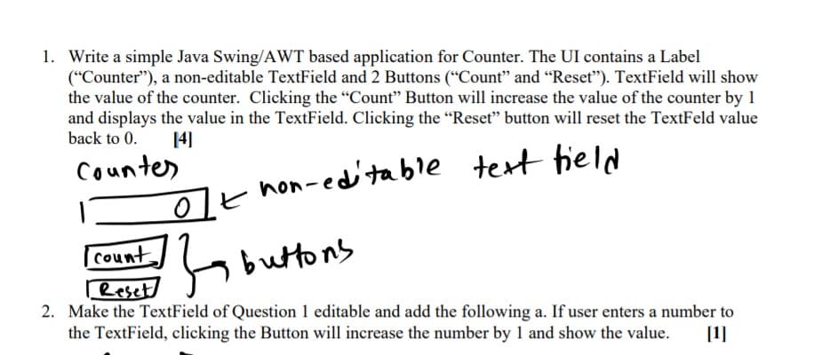 1. Write a simple Java Swing/AWT based application for Counter. The UI contains a Label
(“Counter"), a non-editable TextField and 2 Buttons (“Count" and “Reset"). TextField will show
the value of the counter. Clicking the "Count" Button will increase the value of the counter by 1
and displays the value in the TextField. Clicking the "Reset" button will reset the TextFeld value
back to 0.
14)
Counter
test tield
t hon-edtable
count.
buttons
Reset
2. Make the TextField of Question 1 editable and add the following a. If user enters a number to
the TextField, clicking the Button will increase the number by 1 and show the value.
[1]
