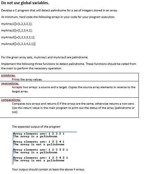 Do not use global variables.
Develop a C program that will detect palindrome for a set of integers stored in an array.
At minimum, hard code the following arrays in your code for your program execution.
myArray11={1,2,3,2,1};
myArray2[]={1,2,3,4,1);
myArray3[]={1,2,3,3,2,1}3;
myArray4[1={1,2,3,4,2,1}|
For the given array sets, myArray1 and myArray3 are palindrome.
Implement the following three functions to detect palindrome. These functions should be called from
the main to perform the necessary operation.
Prints the array values.
Accepts two arrays: a source and a target. Copies the source array elements in reverse to the
target array.
Compares two arrays and returns O if the arrays are the same, otherwise returns a non-zero.
Use this return value in the main program to print out the status of the array (palindrome or
not)
The expected output of the program
Array elenents are: 1 2 3 2 1
The array is a palindrone
Array elenents are: 1 2 3 4 1
The array is not a palindrone
Array elenents are: 1 2 3 3 2 1
The array is a palindrone
Array elenents are: 1 2 3 42 1
The array is not a palindrone
Your output should contain at least the above 4 arrays.
