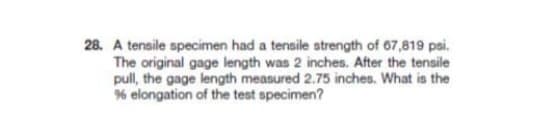 28. A tensile specimen had a tensile strength of 67,819 psi.
The original gage length was 2 inches. After the tensile
pull, the gage length measured 2.75 inches. What is the
% elongation of the test specimen?
