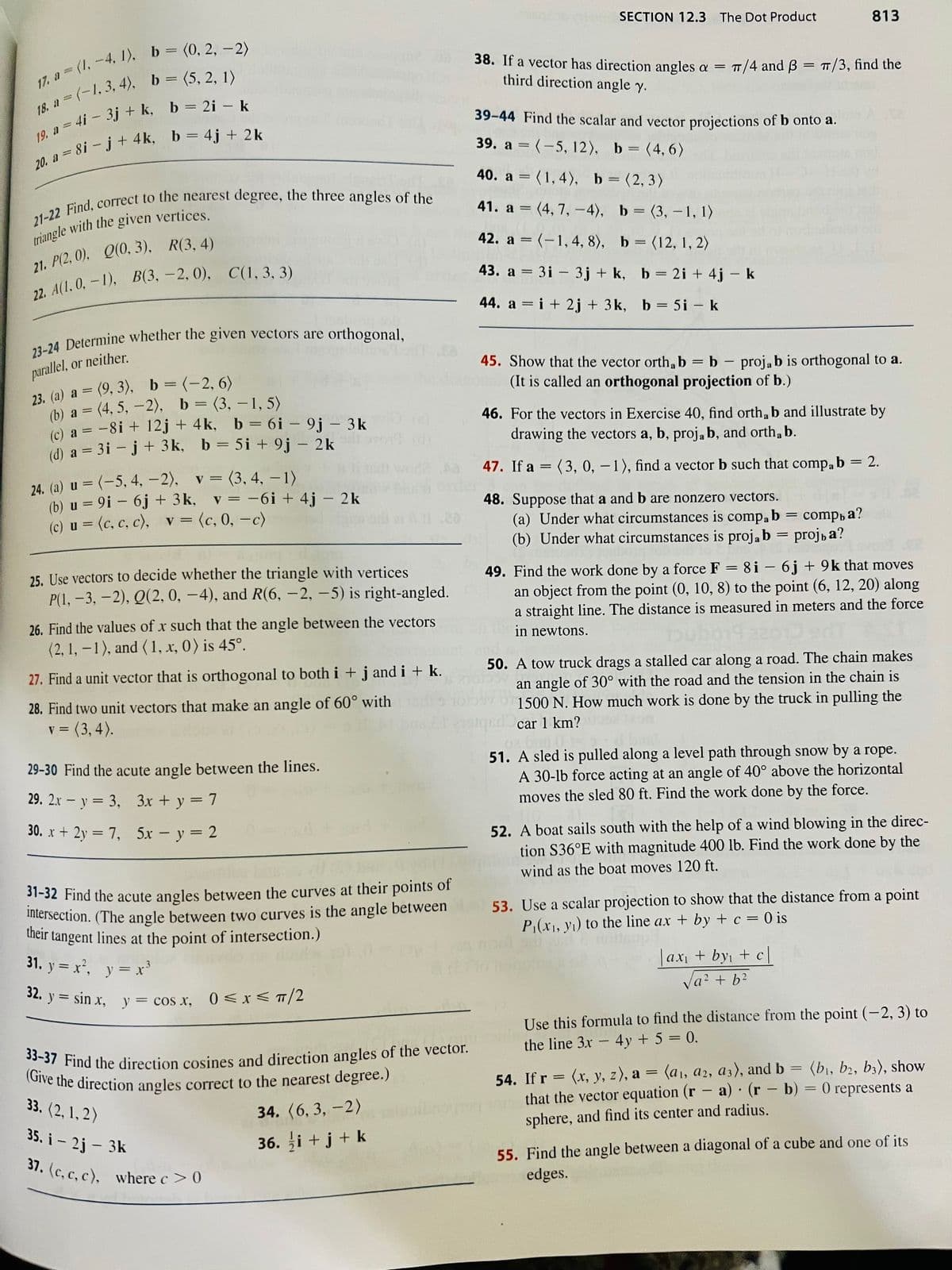 17. a = (1, -4, 1), b = (0, 2, -2)
a=(-1,3, 4), b = (5, 2, 1)
19. a = 4i - 3j+ k, b = 2i - k
=8i-j+4k, b = 4j + 2k
18. a
20. a =
21-22 Find, correct to the nearest degree, the three angles of the
triangle with the given vertices.
21. P(2.0), Q(0, 3), R(3, 4)
22. A(1, 0, -1), B(3, -2, 0), C(1, 3, 3)
23-24 Determine whether the given vectors are orthogonal,
parallel, or neither.
23. (a) a = (9, 3), b = (-2, 6)
(b) a = (4, 5, -2), b =(3,-1, 5)
(c) a = -8i + 12j + 4k, b = 6i - 9j - 3k
(d) a = 3i - j + 3k, b = 5i + 9j - 2k
24. (a) u = (-5, 4, -2),
v = (3, 4, -1)
(b) u = 9i - 6j + 3k,
(c) u = (c, c, c), v = (c, 0, -c)
v = -6i+4j - 2k
25. Use vectors to decide whether the triangle with vertices
P(1, -3, -2), Q(2, 0, -4), and R(6, -2, -5) is right-angled.
26. Find the values of x such that the angle between the vectors
(2, 1,-1), and (1, x, 0) is 45°.
27. Find a unit vector that is orthogonal to both i + j and i + k.
28. Find two unit vectors that make an angle of 60° with
= (3,4).
30. x + 2y = 7,
29-30 Find the acute angle between the lines.
29. 2x - y = 3,
3x + y = 7
=
20
5x - y = 2
31-32 Find the acute angles between the curves at their points of
intersection. (The angle between two curves is the angle between
their tangent lines at the point of intersection.)
31. y = x², y = x³
32. y sin x, y = cos x, 0≤x≤ π/2
33-37 Find the direction cosines and direction angles of the vector.
(Give the direction angles correct to the nearest degree.)
33. (2, 1, 2)
34. (6,3, -2)
35. i - 2j - 3k
36. i + j + k
37. (c, c, c), where c> 0
SECTION 12.3 The Dot Product
38. If a vector has direction angles a =
third direction angle y.
-
39-44 Find the scalar and vector projections of b onto a.
39. a = (-5, 12), b = (4, 6)
40. a = (1,4), b = (2,3)
41. a
b =
(3,-1, 1)
= (4,7,-4),
42. a = (-1, 4, 8), b = (12, 1, 2)
43. a = 3i 3j+ k,
44. a = i + 2j + 3k, b = 5i - k
TT/4 and 3 = π/3, find the
b = 2i + 4j - k
45. Show that the vector orth, b = b - projab is orthogonal to a.
(It is called an orthogonal projection of b.)
813
46. For the vectors in Exercise 40, find orth, b and illustrate by
drawing the vectors a, b, proja b, and orth, b.
47. If a =(3, 0, -1), find a vector b such that compab = 2.
48. Suppose that a and b are nonzero vectors.
(a) Under what circumstances is
compab comp, a?
(b) Under what circumstances is proja b = projь a?
=
49. Find the work done by a force F = 8i - 6j +9k that moves
an object from the point (0, 10, 8) to the point (6, 12, 20) along
a straight line. The distance is measured in meters and the force
in newtons.
50. A tow truck drags a stalled car along a road. The chain makes
an angle of 30° with the road and the tension in the chain is
1500 N. How much work is done by the truck in pulling the
qed car 1 km?
02
51. A sled is pulled along a level path through snow by a rope.
A 30-lb force acting at an angle of 40° above the horizontal
moves the sled 80 ft. Find the work done by the force.
52. A boat sails south with the help of a wind blowing in the direc-
tion S36°E with magnitude 400 lb. Find the work done by the
wind as the boat moves 120 ft.
|ax₁ + by₁ +c|
√a² + b²
53. Use a scalar projection to show that the distance from a point
P₁(x₁, y₁) to the line ax + by + c = 0 is
Use this formula to find the distance from the point (-2, 3) to
the line 3x - 4y + 5 = 0.
.
54. If r = (x, y, z), a = (a₁, a2, a3), and b = (b₁,b2, b3), show
that the vector equation (ra) (r - b) = 0 represents a
sphere, and find its center and radius.
55. Find the angle between a diagonal of a cube and one of its
edges.