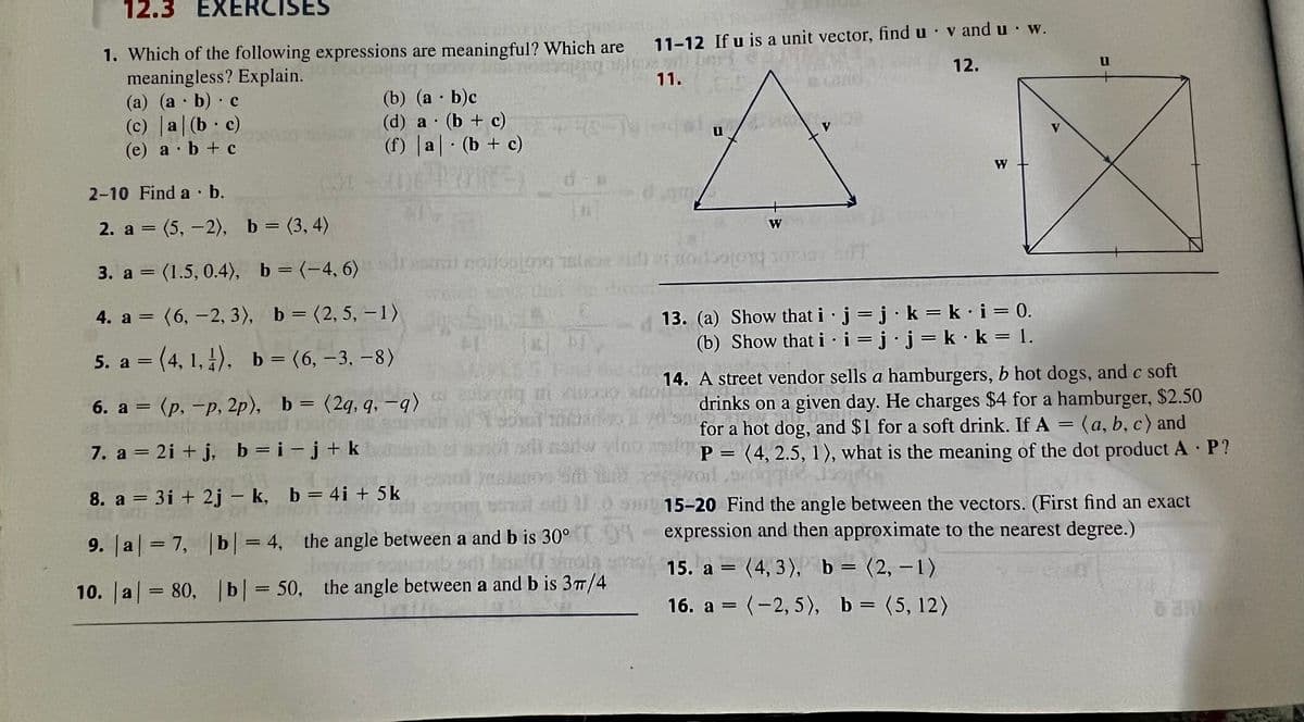 12.3 EXERCISES
1. Which of the following expressions are meaningful? Which are
meaningless? Explain.
(a) (a b) c
●
(c) a (b c)
(e) a b + c
●
●
●
(b) (a - b)c
(d) a (b + c)
●
(f) a (b + c)
●
2-10 Find a b.
2. a = (5,-2),
b = (3, 4)
3. a = (1.5, 0.4), b = (-4, 6)
4. a = (6, -2, 3), b = (2, 5, -1)
5. a =(4, 1, 1), b = (6, -3, -8)
6. a = (p, -p, 2p), b = (2q, q, -q)
7. a = 2i+j, b=i-j+ k
8. a = 3i+2j - k,
b = 4i + 5k
9. |a| = 7,
|b|= 4, the angle between a and b is 30°
10. |a| = 80, b = 50, the angle between a and b is 37/4
sin nailsolo
#RO-M
$1
18
B
* PI
11-12 If u is a unit vector, find u v and u w.
11.
12.
entziq mi ziong
dam
21:00
U
W
V
13. (a) Show that i
●
(b) Show that i
W
j j k = k·i = 0.
jj.kk
●
i=j j = k·k = 1.
14. A street vendor sells a hamburgers, b hot dogs, and c soft
drinks on a given day. He charges $4 for a hamburger, $2.50
for a hot dog, and $1 for a soft drink. If A = (a, b, c) and
vodi naitw vino z p= (4, 2.5, 1), what is the meaning of the dot product A P?
P
15-20 Find the angle between the vectors. (First find an exact
expression and then approximate to the nearest degree.)
15. a = (4,3), b = (2, -1)
16. a = (-2,5), b = (5, 12)