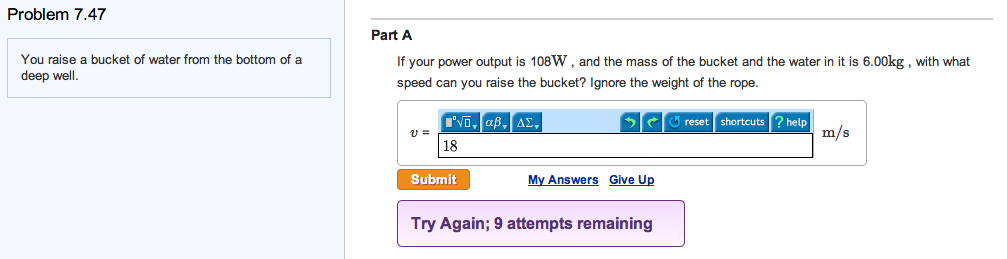 Problem 7.47
You raise a bucket of water from the bottom of a
deep well.
Part A
If your power output is 108W, and the mass of the bucket and the water in it is 6.00kg, with what
speed can you raise the bucket? Ignore the weight of the rope.
I'VD, αβ, ΔΣ,
reset shortcuts ? help
m/s
18
Submit
My Answers Give Up
Try Again; 9 attempts remaining