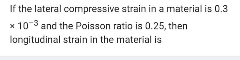 If the lateral
compressive strain in a material is 0.3
x 10-3 and the Poisson ratio is 0.25, then
longitudinal strain in the material is