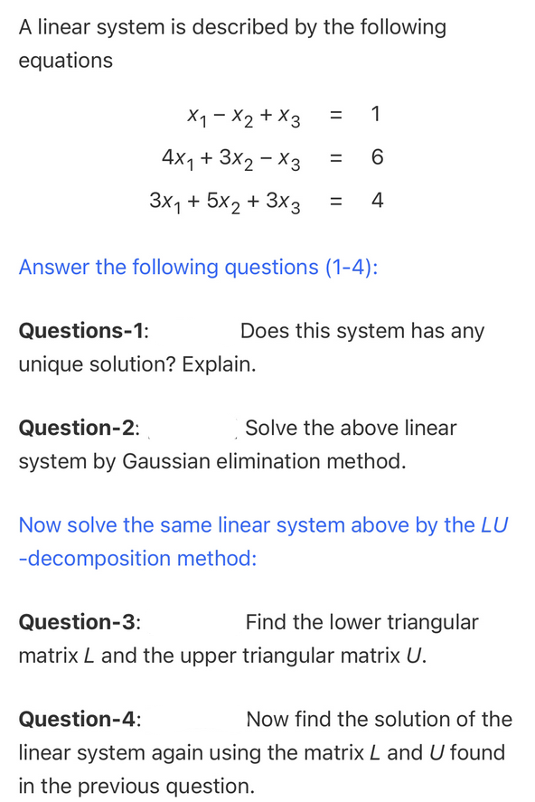 A linear system is described by the following
equations
X1 - X2 + X3
= 1
4x1 + 3X2 - X3
%3D
3x1 + 5x2 + 3x3
4
Answer the following questions (1-4):
Questions-1:
Does this system has any
unique solution? Explain.
Question-2:
Solve the above linear
system by Gaussian elimination method.
Now solve the same linear system above by the LU
-decomposition method:
Question-3:
Find the lower triangular
matrix L and the upper triangular matrix U.
Question-4:
Now find the solution of the
linear system again using the matrix L and U found
in the previous question.
