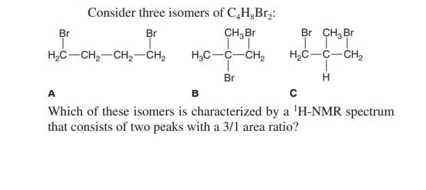 Consider three isomers of C,H,Br,:
Br
Br
CH, Br
Br CH; Br
H,C-CH,-CH,-CH,
H,C-C-CH,
H,C-C-CH,
Br
H
A
в
Which of these isomers is characterized by a 'H-NMR spectrum
that consists of two peaks with a 3/1 area ratio?
