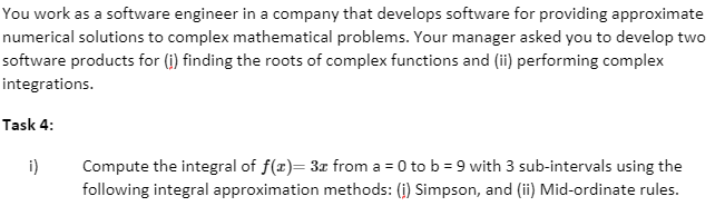 You work as a software engineer in a company that develops software for providing approximate
numerical solutions to complex mathematical problems. Your manager asked you to develop two
software products for (i) finding the roots of complex functions and (ii) performing complex
integrations.
Task 4:
i)
Compute the integral of f(x)= 3x from a = 0 to b = 9 with 3 sub-intervals using the
following integral approximation methods: (i) Simpson, and (ii) Mid-ordinate rules.
%3D
