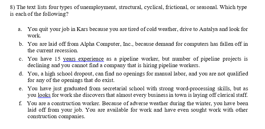 8) The text lists four types of unemployment, structural, cyclical, frictional, or seasonal. Which type
is each of the following?
a. You quit your job in Kars because you are tired of cold weather, drive to Antalya and look for
work.
b. You are laid off from Alpha Computer, Inc., because demand for computers has fallen off in
the current recession.
c. You have 15 vears experience as a pipeline worker, but number of pipeline projects is
declining and you cannot find a company that is hiring pipeline workers.
d. You, a high school dropout, can find no openings for manual labor, and you are not qualified
for any of the openings that do exist.
e. You have just graduated from secretarial school with strong word-processing skills, but as
you looks for work she discovers that almost every business in town is laying off clerical staff.
f. You are a construction worker. Because of adverse weather during the winter, you have been
laid off from your job. You are available for work and have even sought work with other
construction companies.
