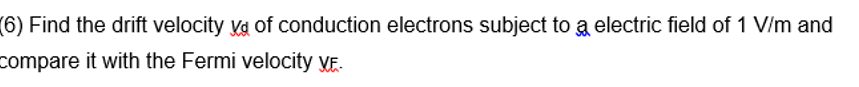 (6) Find the drift velocity va of conduction electrons subject to a electric field of 1 V/m and
compare it with the Fermi velocity VE.
