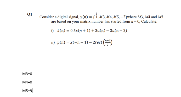 QI
Consider a digital signal, x(n) = { 1, M3, M4, M5, –2}where M3, M4 and M5
are based on your matrix number has started from n = 0, Calculate:
i) k(n) = 0.5x(n + 1) + 3u(n) – 3u(n – 2)
ii) p(п) %3D x(-п- 1) — 2rect
M3=0
M4=0
M5=9|
