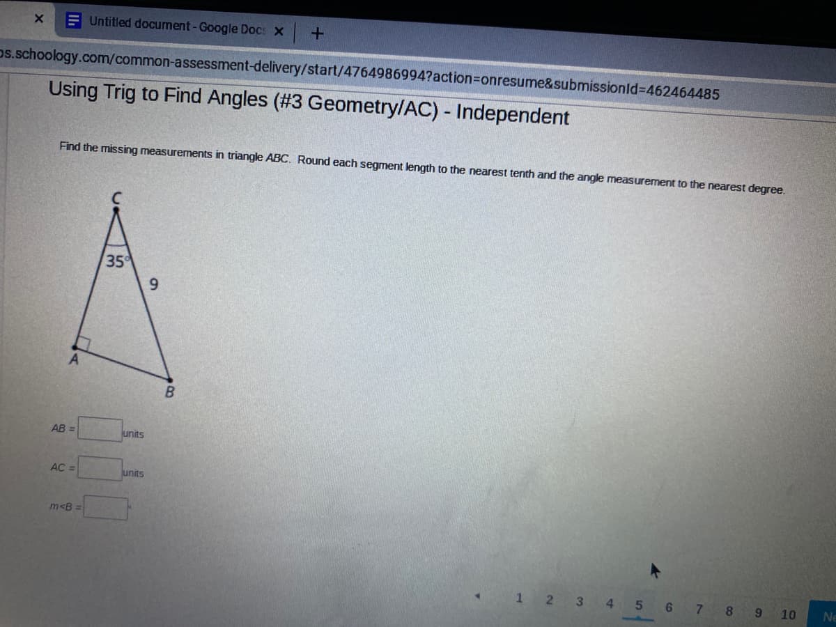 E Untitled document-Google Docs X +
ps.schoology.com/common-assessment-delivery/start/4764986994?action3Donresume&submissionld3462464485
Using Trig to Find Angles (#3 Geometry/AC) - Independent
Find the missing measurements in triangle ABC. Round each segment length to the nearest tenth and the angle measurement to the nearest degree.
35
9.
A
AB =
units
AC =
units
m<B =
12 3 4
5
6 7
8.
10
Ne
