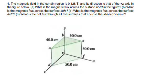 4. The magnetic field in the certain region is 0.128 T, and its direction is that of the +z-axis in
the figure below. (a) What is the magnetic flux across the surface abcd in the figure? (b) What
is the magnetic flux across the surface befc? (c) What is the magnetic flux across the surface
aefd? (d) What is the net flux through all five surfaces that endose the shaded volume?
b 30.0 cm
40.0 cm
30.0 cm
50.0 cm
