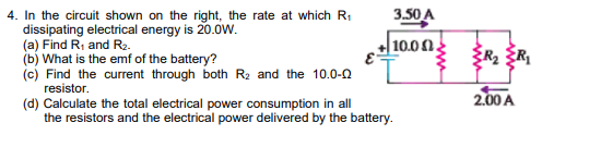 3.50 A
4. In the circuit shown on the right, the rate at which R1
dissipating electrical energy is 20.0W.
(a) Find R, and R2.
(b) What is the emf of the battery?
(c) Find the current through both R2 and the 10.0-0
+ 10.00.
E-
resistor.
2.00 A
(d) Calculate the total electrical power consumption in all
the resistors and the electrical power delivered by the battery.
