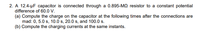 2. A 12.4-µF capacitor is connected through a 0.895-MQ resistor to a constant potential
difference of 60.0 v.
(a) Compute the charge on the capacitor at the following times after the connections are
mad: 0, 5.0 s, 10.0 s, 20.0 s, and 100.0 s.
(b) Compute the charging currents at the same instants.
