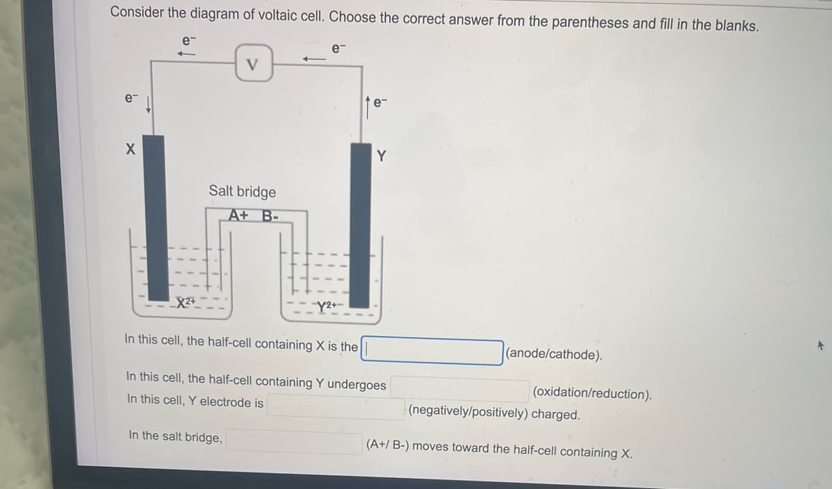 Consider the diagram of voltaic cell. Choose the correct answer from the parentheses and fill in the blanks.
e™
e¯
←
V
e
e-
X
Y
Salt bridge
A+ B-
X2+
Y2+
In this cell, the half-cell containing X is the
(anode/cathode).
In this cell, the half-cell containing Y undergoes
In this cell, Y electrode is
In the salt bridge,
(oxidation/reduction).
(negatively/positively) charged.
(A+/ B-) moves toward the half-cell containing X.
*