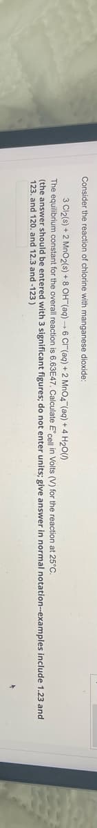 Consider the reaction of chlorine with manganese dioxide:
3 Cl₂(s) + 2 MnO2(s) + 8 OH(aq) →6 Cl(aq) + 2 MnO4 (aq) + 4 H₂O(0)
The equilibrium constant for the overall reaction is 6.63E47. Calculate E' cell in Volts (V) for the reaction at 25°C.
(the answer should be entered with 3 significant figures; do not enter units; give answer in normal notation-examples include 1.23 and
123. and 120. and 12.3 and -123)
