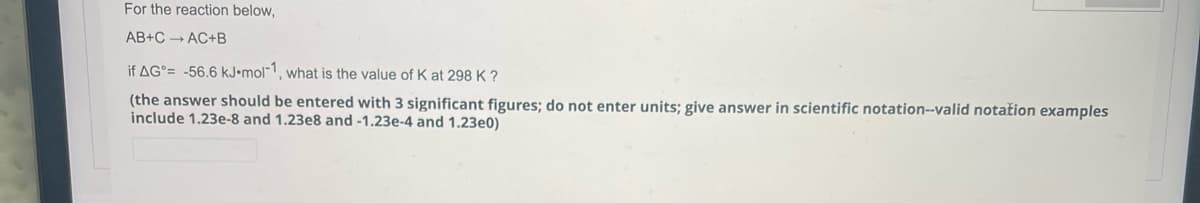 For the reaction below,
AB+C — AC+B
if AG= -56.6 kJ.mol-1, what is the value of K at 298 K?
(the answer should be entered with 3 significant figures; do not enter units; give answer in scientific notation--valid notation examples
include 1.23e-8 and 1.23e8 and -1.23e-4 and 1.23e0)