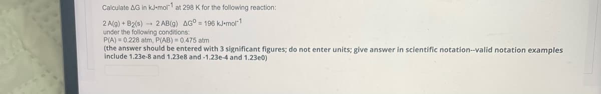 Calculate AG in kJ-mol-1 at 298 K for the following reaction:
2 AB(g) AGO = 196 kJ.mol-1
2 A(g) + B2(s)
under the following conditions:
P(A) = 0.228 atm, P(AB) = 0.475 atm
(the answer should be entered with 3 significant figures; do not enter units; give answer in scientific notation--valid notation examples
include 1.23e-8 and 1.23e8 and -1.23e-4 and 1.23e0)