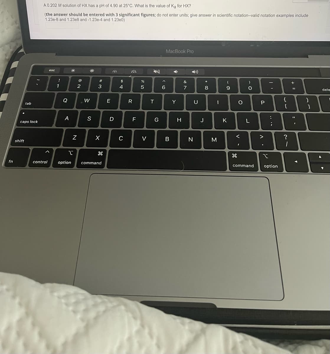 A0.202 M solution of HX has a pH of 4,90 at 25°C. What is the value of Ka for HX?
(the answer should be entered with 3 significant figures; do not enter units; give answer in scientific notation--valid notation examples include
1.23e-8 and 1.23e8 and -1.23e-4 and 1.23e0)
MacBook Pro
esc
)
23
$
&
1
3
4
7
8
-
dele
Q
W
E
Y
U
{
}
tab
P
A
S
F
G
H
J
K
:
caps lock
C
V
M
>
?
shift
fn
control
option
command
command
option
.. ..
V -
N
