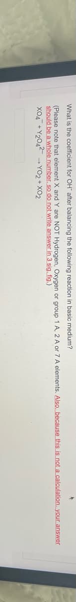 What is the coefficient for OH after balancing the following reaction in basic medium?
(Please note that element X and are NOT Hydrogen, Oxygen or group 1 A, 2 A or 7 A elements. Also, because this is not a calculation, your answer
should be a whole number, so do not write answer in 3 sig. fig.)
XO4 +Y204² →YO2 + XO2