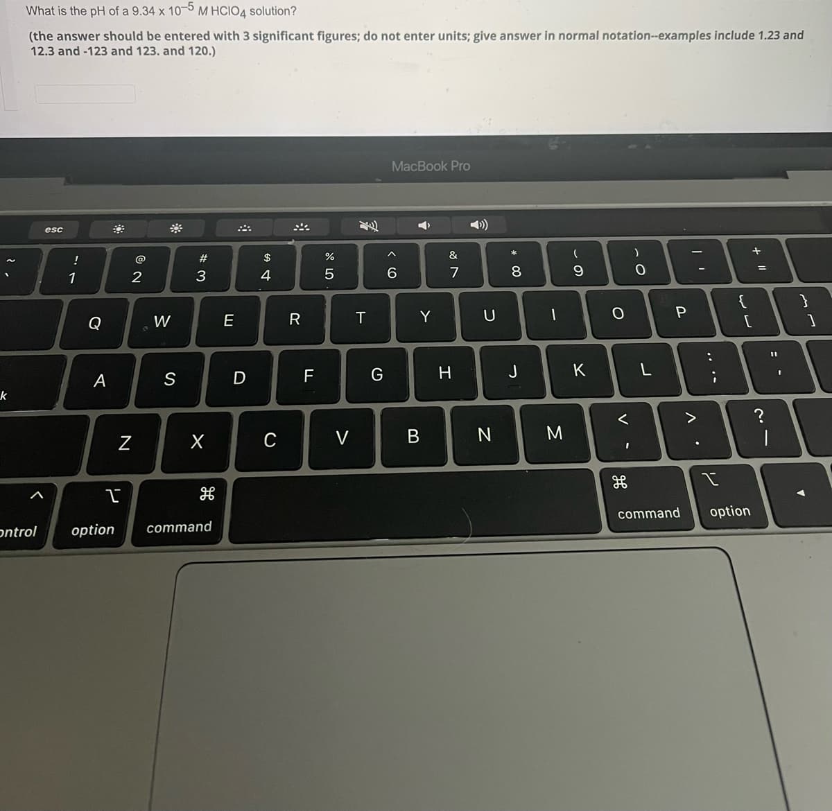 What is the pH of a 9.34 x 10-5 M HCIO4 solution?
(the answer should be entered with 3 significant figures; do not enter units; give answer in normal notation--examples include 1.23 and
12.3 and -123 and 123. and 120.)
MacBook Pro
esc
!
@
#
$
%
&
8
%3D
1
2
3
4
6.
7
{
Q
W
E
R
T.
Y
F
J
K
A
C
V
command
option
ontrol
option
command
.. ..
V
