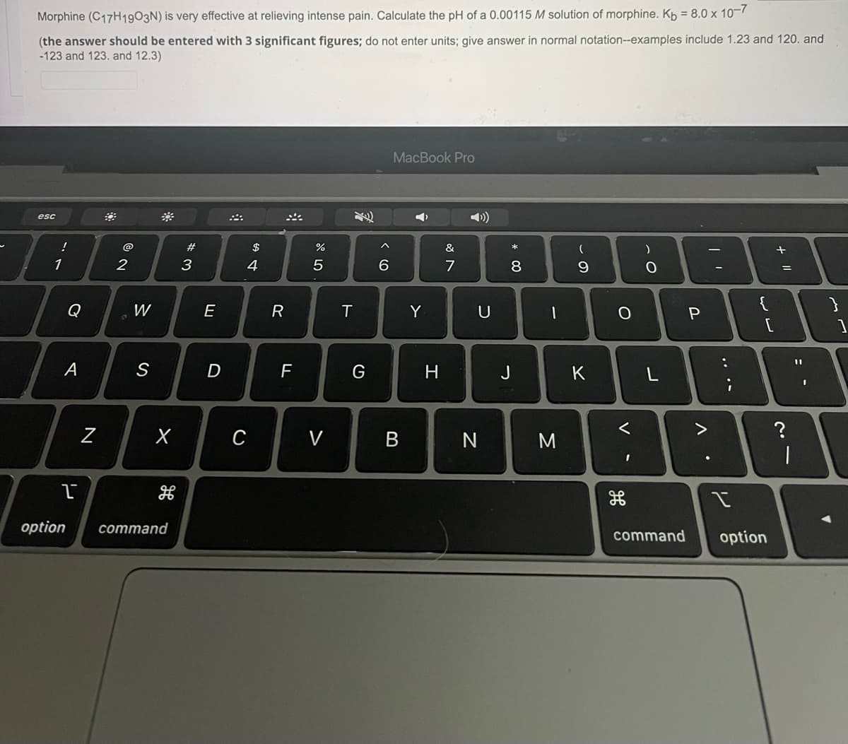 Morphine (C17H1903N) is very effective at relieving intense pain. Calculate the pH of a 0.00115 M solution of morphine. Kp = 8.0 x 10-
(the answer should be entered with 3 significant figures; do not enter units; give answer in normal notation--examples include 1.23 and 120. and
-123 and 123. and 12.3)
MacBook Pro
>)
esc
@
#
&
1
3
4
7
8
Q
W
E
R
T.
Y
A
S
H
J
K
C
V
option
cоmmand
command
option
.. ..
V
* 00

