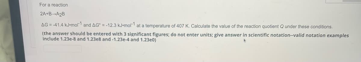 For a reaction
2A+B-A₂B
AG=-41.4 kJ-mol-1 and AG = -12.3 kJ.mol-1 at a temperature of 407 K. Calculate the value of the reaction quotient Q under these conditions.
(the answer should be entered with 3 significant figures; do not enter units; give answer in scientific notation--valid notation examples
include 1.23e-8 and 1.23e8 and -1.23e-4 and 1.23e0)