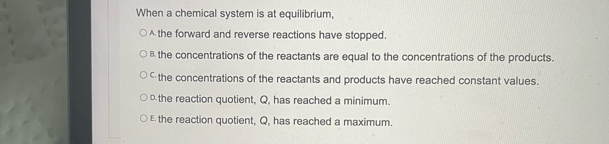 When a chemical system is at equilibrium,
O A. the forward and reverse reactions have stopped.
O B. the concentrations of the reactants are equal to the concentrations of the products.
OC. the concentrations of the reactants and products have reached constant values.
O D. the reaction quotient, Q, has reached a minimum.
O E. the reaction quotient, Q, has reached a maximum.
