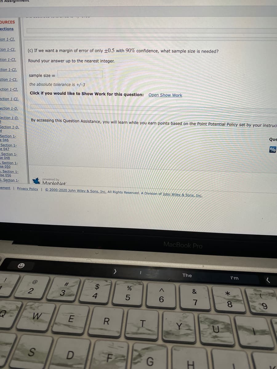 n Assighiment
DURCES
ections
ion 1-CI,
Eion 1-CI,
(c) If we want a margin of error of only ±0.5 with 90% confidence, what sample size is needed?
tion 1-CI,
Round your answer up to the nearest integer.
tion 1-CI,
sample size =
ction 1-CI,
the absolute tolerance is +/-3
ection 1-CI,
Click if you would like to Show Work for this question: Open Show Work
ection 1-CI.
ection 1-D,
Section 1-D,
By accessing this Question Assistance, you will learn while you earn points based on the Point Potential Policy set by your instruci
Section 1-D,
Que
Section 1-
e 046
Section 1-
Le 047
Section 1-
se 048
Section 1-
se 050
- Section 1-
ise 056
5. Section 1-
%
powered by
ManleNet
eement | Privacy Policy I Q 2000-2020 John Wiley & Sons, Inc. All Rights Reserved. A Division of John Wiley & Sons, Inc.
MacBook Pro
The
I'm
#
2$
4.
%
3
7
8.
R
D
H
6.
CD
