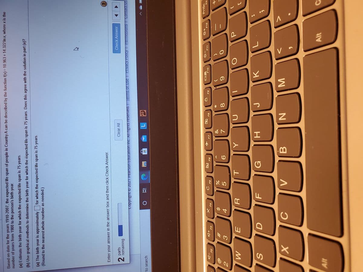 MI
* 00
R
Based on data for the years 1910-2007, the expected life span of people in Country A can be described by the function f(x)= 10.963+14.322 In x, where x is the
number of years from 1900 to the person's birth year.
(a) Estimate the birth year for which the expected life span is 75 years.
(b) Use graphical methods to determine the birth year for which the expected life span is 75 years. Does this agree with the solution in part (a)?
(a) The birth year is approximately
(Round to the nearest whole number as needed.)
for which the expected life span is 75 years.
Enter your answer in the answer box and then click Check Answer.
2 parts
remaining
Clear All
Check Answer
2.
Copyright O 2021 Pearson Equcation inc. All TIgnts reserved. Terms of Use | Pivacy Policy| Permissions | Contact US
to search
L.
PrtSc
+D
F6
F8
F11
F12
su
&
%23
4.
7.
G
K.
Alt

