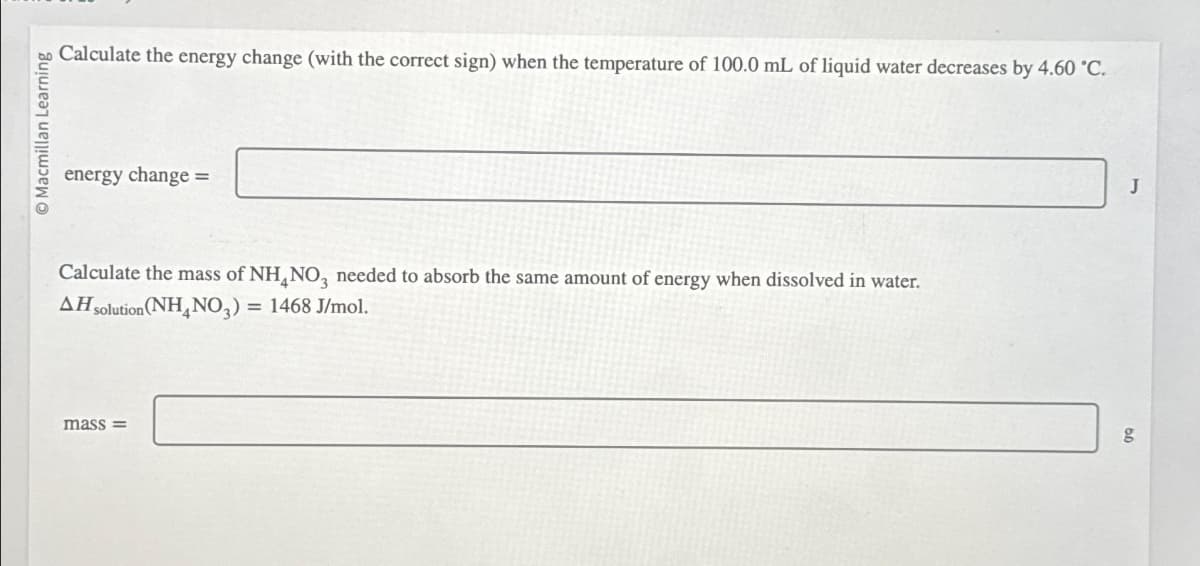 O Macmillan Learning
Calculate the energy change (with the correct sign) when the temperature of 100.0 mL of liquid water decreases by 4.60 °C.
energy change =
Calculate the mass of NH NO3 needed to absorb the same amount of energy when dissolved in water.
AH solution (NH4NO3) = 1468 J/mol.
mass=
J
g