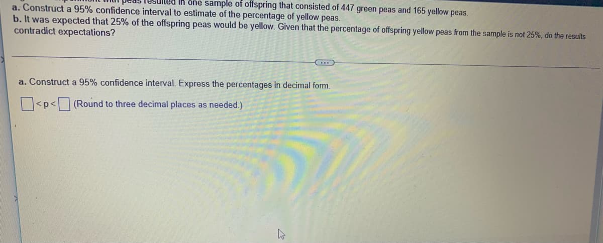 uled in ône sample of offspring that consisted of 447 green peas and 165 yellow peas.
a. Construct a 95% confidence interval to estimate of the percentage of yellow peas.
b. It was expected that 25% of the offspring peas would be yellow. Given that the percentage of offspring yellow peas from the sample is not 25%, do the results
contradict expectations?
a. Construct a 95% confidence interval. Express the percentages in decimal form.
<p< (Round to three decimal places as needed.)
