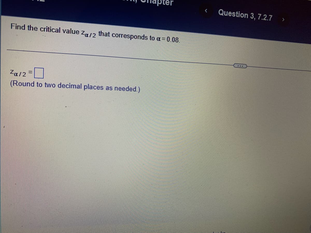 pter
Question 3, 7.2.7
>
Find the critical value za/2
that corresponds to a= 0.08.
...
Za/2=
(Round to two decimal places as needed.)
