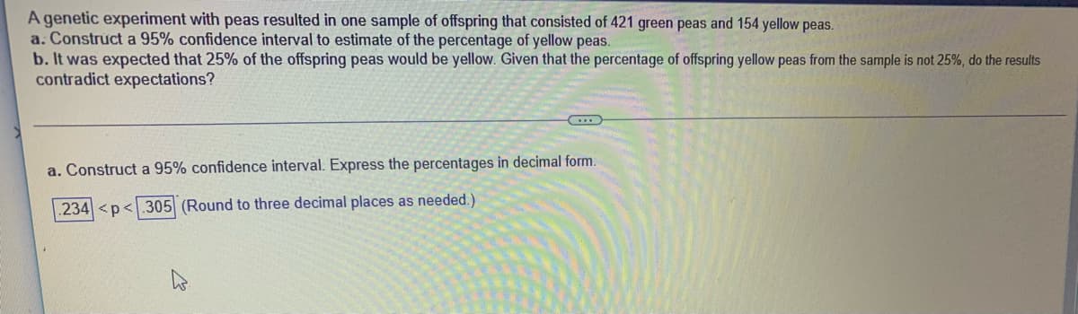 A genetic experiment with peas resulted in one sample of offspring that consisted of 421 green peas and 154 yellow peas.
a. Construct a 95% confidence interval to estimate of the percentage of yellow peas.
b. It was expected that 25% of the offspring peas would be yellow. Given that the percentage of offspring yellow peas from the sample is not 25%, do the results
contradict expectations?
a. Construct a 95% confidence interval. Express the percentages in decimal form.
234 <p<.305 (Round to three decimal places as needed.)
