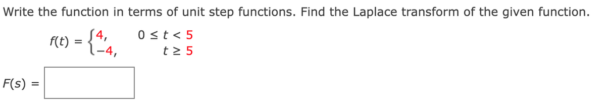 Write the function in terms of unit step functions. Find the Laplace transform of the given function.
F(E) = {"4,
0 <t < 5
t > 5
S4,
F(s):
