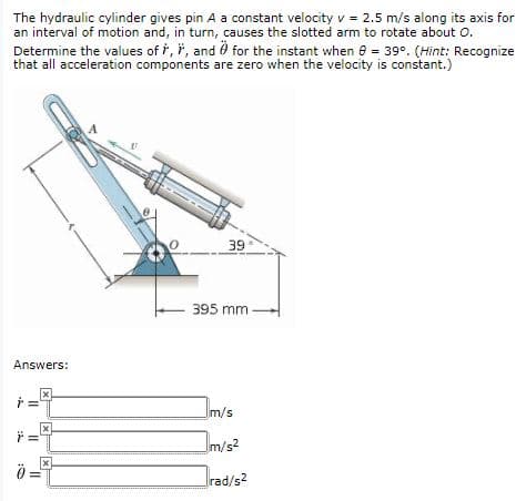 The hydraulic cylinder gives pin A a constant velocity v = 2.5 m/s along its axis for
an interval of motion and, in turn, causes the slotted arm to rotate about o.
Determine the values of i, i, and 0 for the instant when e = 39°. (Hint: Recognize
that all acceleration components are zero when the velocity is constant.)
