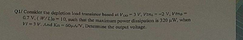 Q1/ Consider the depletion load transistor based at VoD-3 V, Ven=-2 V, Vtnp=
0.7 V, (W/L)D=10, such that the maximum power dissipation is 320 μW, when
VI = 3 V. And Kn= 60μA/V, Determine the output voltage.