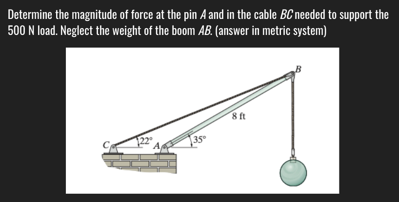 Determine the magnitude of force at the pin A and in the cable BC needed to support the
500 N load. Neglect the weight of the boom AB. (answer in metric system)
B
8 ft
35°
A
