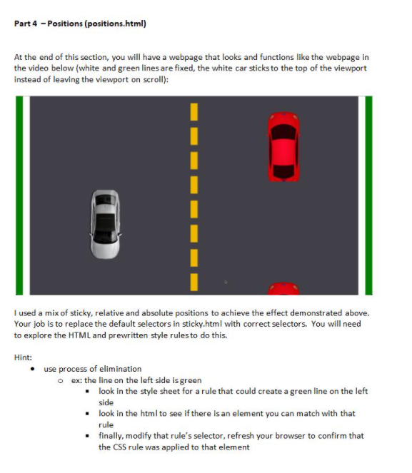 Part 4 - Positions (positions.html)
At the end of this section, you will have a webpage that looks and functions like the webpage in
the video below (white and green lines are fixed, the white car sticks to the top of the viewport
instead of leaving the viewport on scroll):
I used a mix of sticky, relative and absolute positions to achieve the effect demonstrated above.
Your job is to replace the default selectors in sticky.html with correct selectors. You will need
to explore the HTML and prewritten style rulesto do this.
Hint:
use process of elimination
o ex: the line on the left side is green
• look in the style sheet for a rule that could create a green line on the left
side
• look in the html to see if there is an element you can match with that
rule
• finally, modify that rule's selector, refresh your browser to confirm that
the CSS rule was applied to that element
