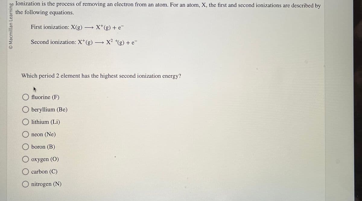 O Macmillan Learning
Ionization is the process of removing an electron from an atom. For an atom, X, the first and second ionizations are described by
the following equations.
First ionization: X(g) →→→ X*(g) + e¯
Second ionization: X*(g) →→→ X² +(g) + e¯
Which period 2 element has the highest second ionization energy?
fluorine (F)
Oberyllium (Be)
lithium (Li)
neon (Ne)
boron (B)
oxygen (0)
carbon (C)
O nitrogen (N)