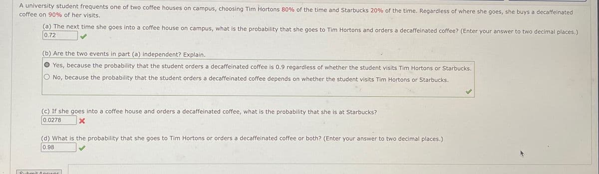 A university student frequents one of two coffee houses on campus, choosing Tim Hortons 80% of the time and Starbucks 20% of the time. Regardless of where she goes, she buys a decaffeinated
coffee on 90% of her visits.
(a) The next time she goes into a coffee house on campus, what is the probability that she goes to Tim Hortons and orders a decaffeinated coffee? (Enter your answer to two decimal places.)
0.72
(b) Are the two events in part (a) independent? Explain.
Yes, because the probability that the student orders a decaffeinated coffee is 0.9 regardless of whether the student visits Tim Hortons or Starbucks.
O No, because the probability that the student orders a decaffeinated coffee depends on whether the student visits Tim Hortons or Starbucks.
(c) If she goes into a coffee house and orders a decaffeinated coffee, what is the probability that she is at Starbucks?
0.0278
X
(d) What is the probability that she goes to Tim Hortons or orders a decaffeinated coffee or both? (Enter your answer to two decimal places.)
0.98
Submit Answer