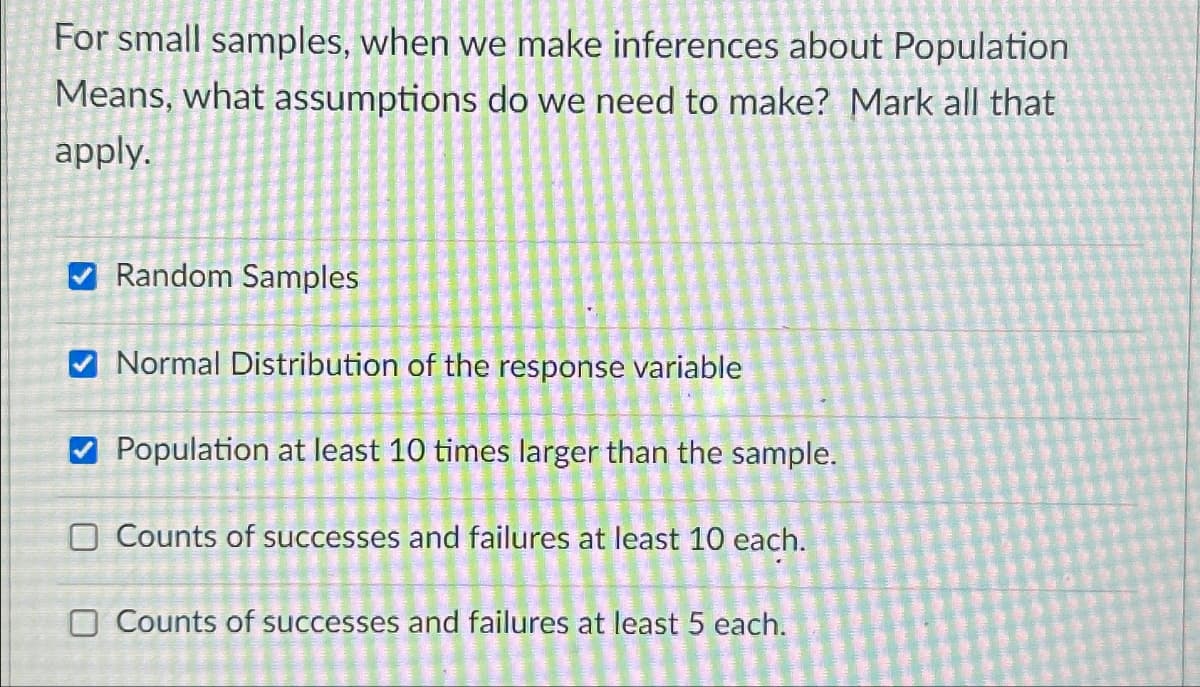 For small samples, when we make inferences about Population
Means, what assumptions do we need to make? Mark all that
apply.
>
Random Samples
Normal Distribution of the response variable
Population at least 10 times larger than the sample.
O Counts of successes and failures at least 10 each.
O Counts of successes and failures at least 5 each.