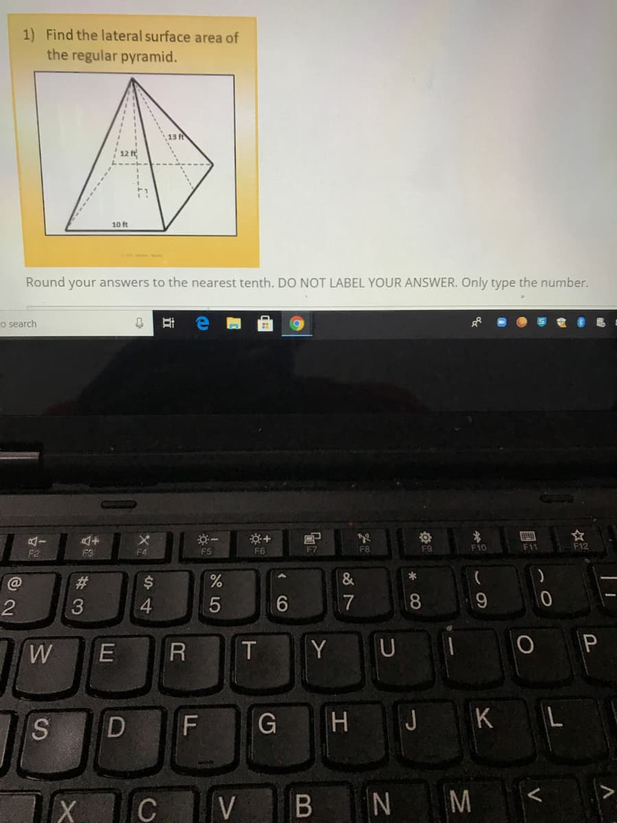 1) Find the lateral surface area of
the regular pyramid.
12 ft
10 ft
Round your answers to the nearest tenth. DO NOT LABEL YOUR ANSWER. Only type the number.
o search
画
FS
F6
F7
F8
F9
F10
F11
F12
F2
FS
%23
&
*
4.
8
W
T
Y
S.
D
F
G
H
J KL
C
V
M
V
B
近
E

