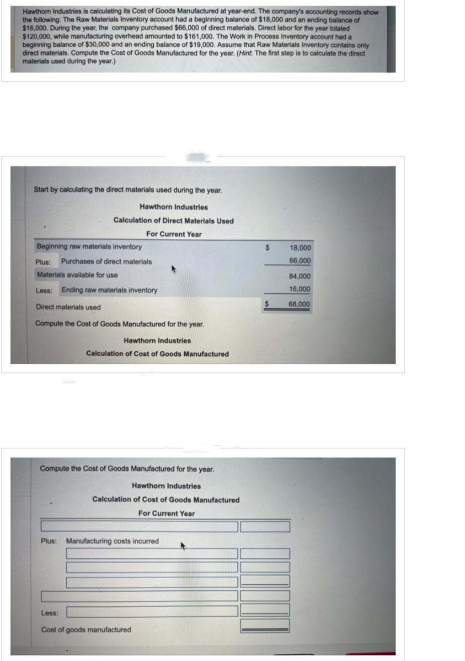 Hawthorn Industries is calculating its Cost of Goods Manufactured at year-end. The company's accounting records show
the following: The Raw Materials Inventory account had a beginning balance of $18,000 and an ending balance of
$16,000. During the year, the company purchased $66,000 of direct materials. Direct labor for the year totaled
$120,000, while manufacturing overhead amounted to $161,000. The Work in Process Inventory account had a
beginning balance of $30,000 and an ending balance of $19,000. Assume that Raw Materials Inventory contains only
direct materials. Compute the Cost of Goods Manufactured for the year. (Hint: The first step is to calculate the direct
materials used during the year.)
Start by calculating the direct materials used during the year.
Hawthorn Industries
Calculation of Direct Materials Used
For Current Year
Beginning raw materials inventory
Plus: Purchases of direct materials
Materials available for use
Less: Ending raw materials inventory
Direct materials used
Compute the Cost of Goods Manufactured for the year.
Hawthorn Industries
Calculation of Cost of Goods Manufactured
Compute the Cost of Goods Manufactured for the year.
Hawthorn Industries
Calculation of Cost of Goods Manufactured
For Current Year
Plus: Manufacturing costs incurred
Less:
Cost of goods manufactured
$
$
18,000
66,000
84,000
16,000
68,000