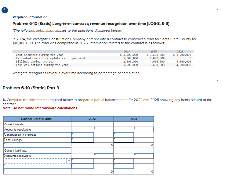 Required Information
Problem 6-10 (Static) Long-term contract; revenue recognition over time [LO6-8, 6-9]
[The following information applies to the questions displayed below.]
In 2024, the Westgate Construction Company entered into a contract to construct a road for Santa Clara County for
$10,000,000. The road was completed in 2026. Information related to the contract is as follows:
Cost incurred during the year
Estimated costs to complete as of year-end
Billings during the year
Cash collections during the year
Westgate recognizes revenue over time according to percentage of completion.
Balance Sheet (Partial)
Current assets:
Accounts receivable
Construction in progress
Less: Billings
2024
$ 2,400,000
5,600,000
2,000,000
1,800,000
Current liabilities:
Accounts receivable
Problem 6-10 (Static) Part 3
3. Complete the information required below to prepare a partial balance sheet for 2024 and 2025 showing any items related to the
contract.
Note: Do not round Intermediate calculations.
2024
2025
$ 3,600,000
2,000,000
4,000,000
3,600,000
2025
0
2026
$ 2,200,000
0
4,000,000
4,600,000