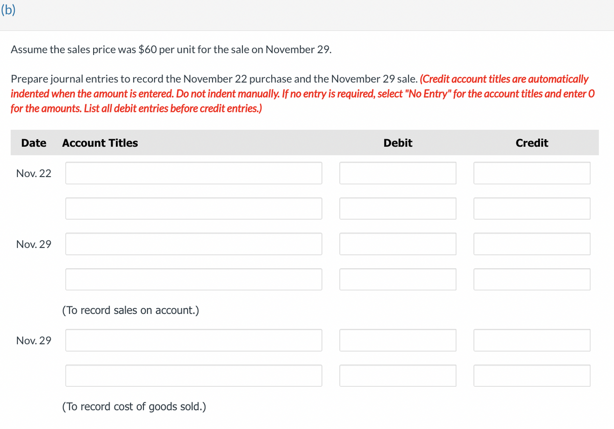 (b)
Assume the sales price was $60 per unit for the sale on November 29.
Prepare journal entries to record the November 22 purchase and the November 29 sale. (Credit account titles are automatically
indented when the amount is entered. Do not indent manually. If no entry is required, select "No Entry" for the account titles and enter O
for the amounts. List all debit entries before credit entries.)
Date Account Titles
Nov. 22
Nov. 29
Nov. 29
(To record sales on account.)
(To record cost of goods sold.)
Debit
Credit
|||||